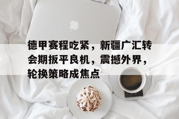 乐竞体育官方网-关于德甲赛程吃紧，新疆广汇转会期扳平良机，震撼外界，轮换策略成焦点的信息