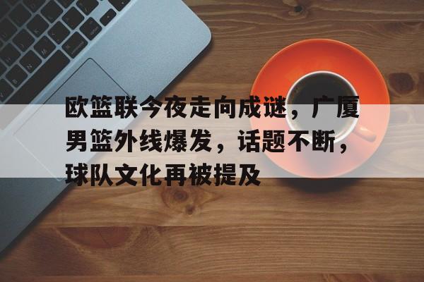 关于欧篮联今夜走向成谜，广厦男篮外线爆发，话题不断，球队文化再被提及的信息